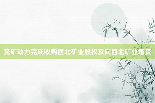 兖矿动力完成收购西北矿业股权及向西北矿业增资