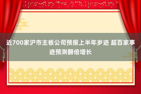 近700家沪市主板公司预报上半年岁迹 超百家事迹预测翻倍增长