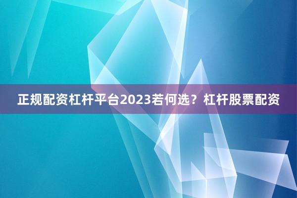 正规配资杠杆平台2023若何选？杠杆股票配资