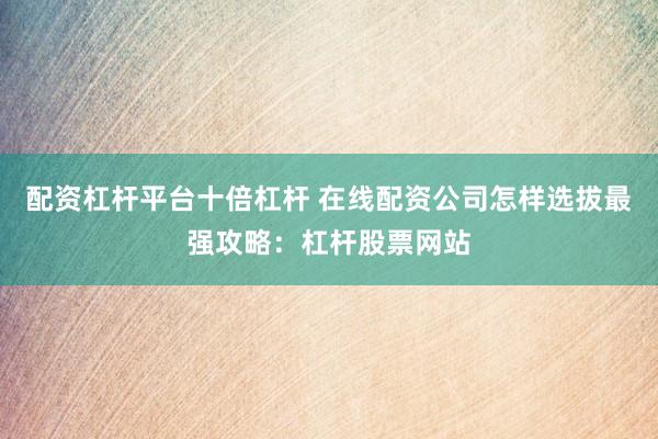 配资杠杆平台十倍杠杆 在线配资公司怎样选拔最强攻略：杠杆股票网站