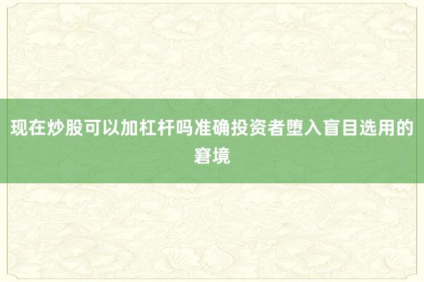 现在炒股可以加杠杆吗准确投资者堕入盲目选用的窘境