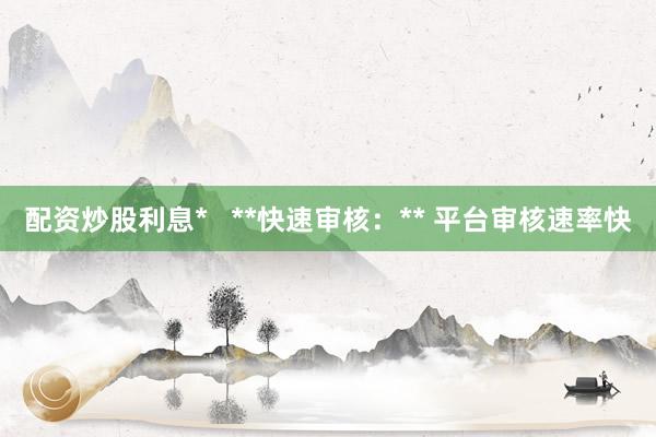 配资炒股利息*   **快速审核：** 平台审核速率快