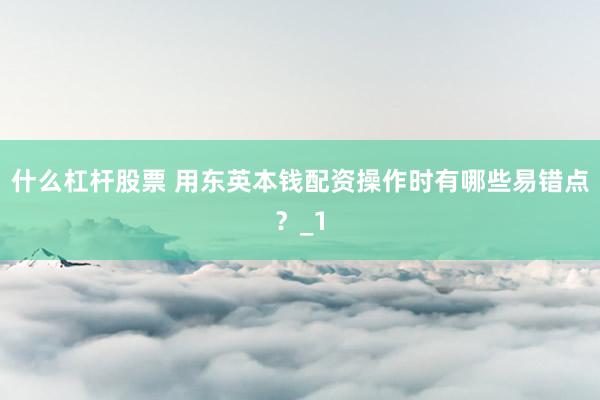 什么杠杆股票 用东英本钱配资操作时有哪些易错点？_1