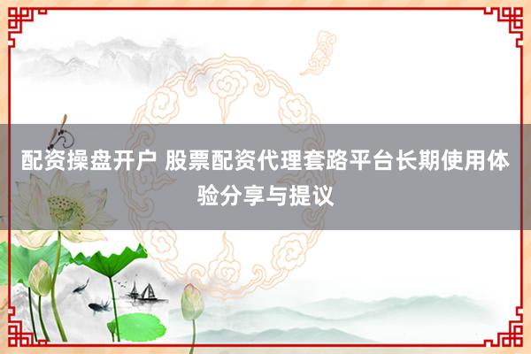 配资操盘开户 股票配资代理套路平台长期使用体验分享与提议