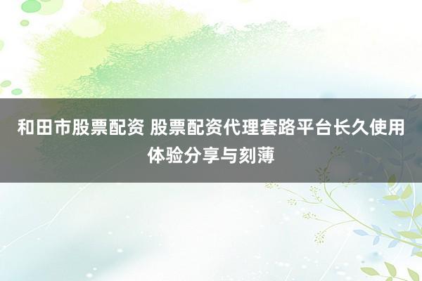 和田市股票配资 股票配资代理套路平台长久使用体验分享与刻薄