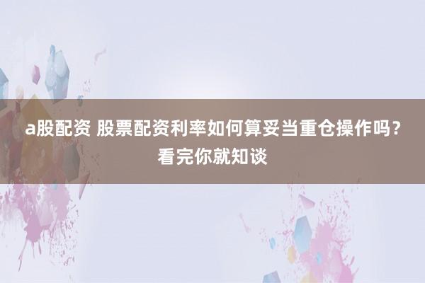 a股配资 股票配资利率如何算妥当重仓操作吗？看完你就知谈
