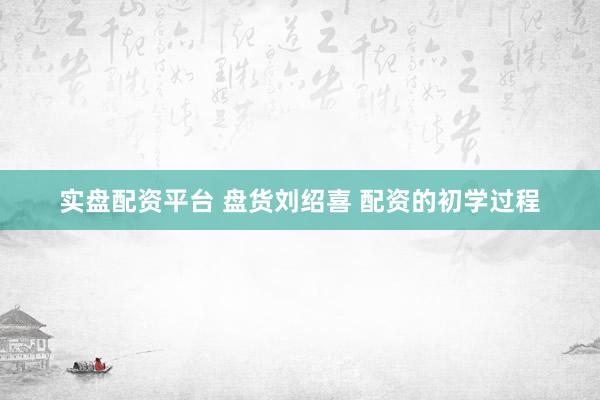 实盘配资平台 盘货刘绍喜 配资的初学过程