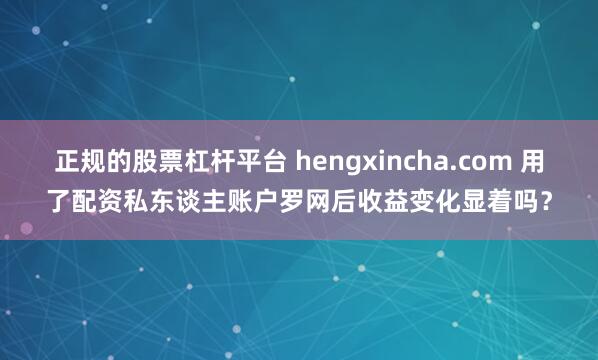 正规的股票杠杆平台 hengxincha.com 用了配资私东谈主账户罗网后收益变化显着吗？