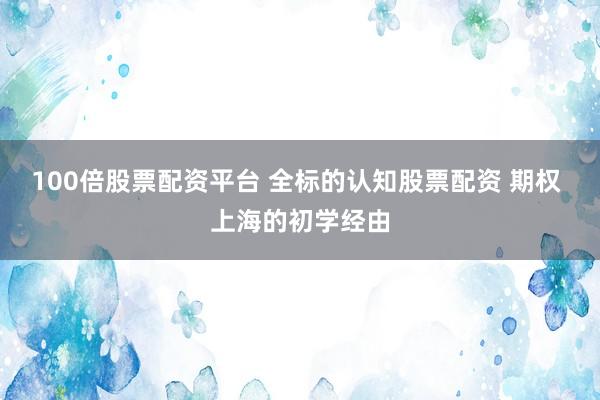 100倍股票配资平台 全标的认知股票配资 期权 上海的初学经由