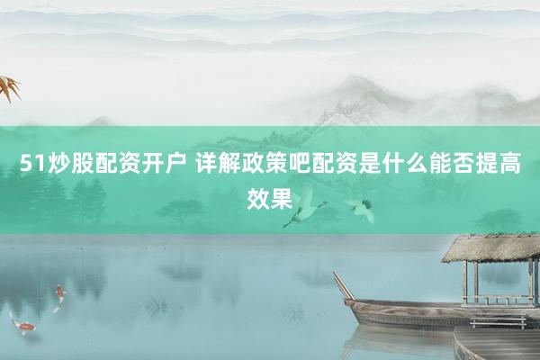 51炒股配资开户 详解政策吧配资是什么能否提高效果