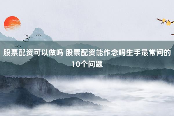 股票配资可以做吗 股票配资能作念吗生手最常问的10个问题