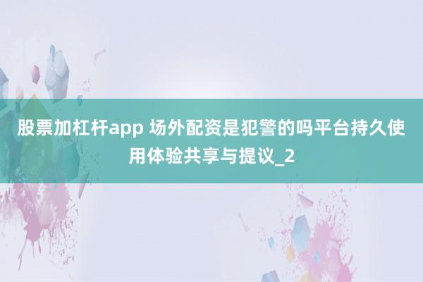 股票加杠杆app 场外配资是犯警的吗平台持久使用体验共享与提议_2
