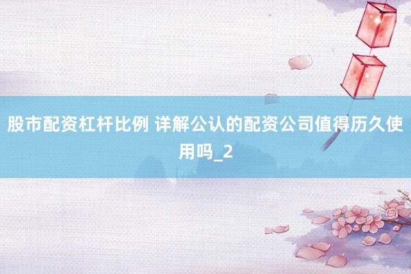 股市配资杠杆比例 详解公认的配资公司值得历久使用吗_2