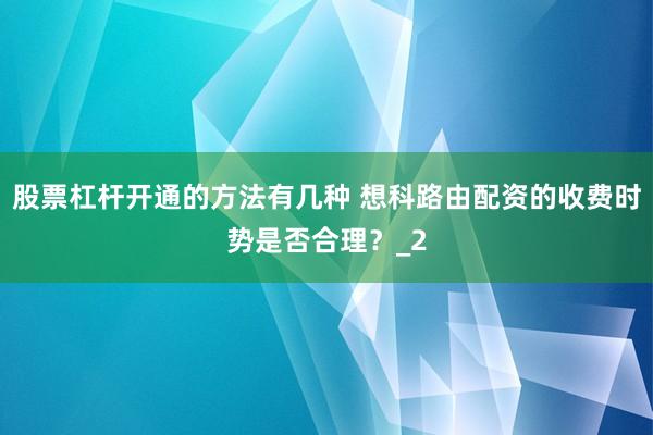 股票杠杆开通的方法有几种 想科路由配资的收费时势是否合理？_2