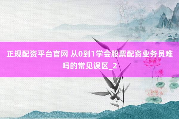 正规配资平台官网 从0到1学会股票配资业务员难吗的常见误区_2