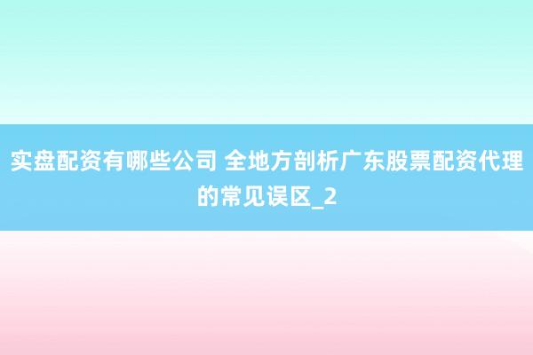 实盘配资有哪些公司 全地方剖析广东股票配资代理的常见误区_2