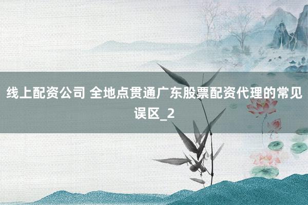线上配资公司 全地点贯通广东股票配资代理的常见误区_2