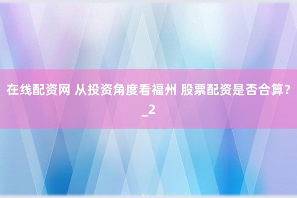 在线配资网 从投资角度看福州 股票配资是否合算？_2