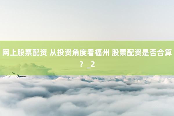 网上股票配资 从投资角度看福州 股票配资是否合算？_2