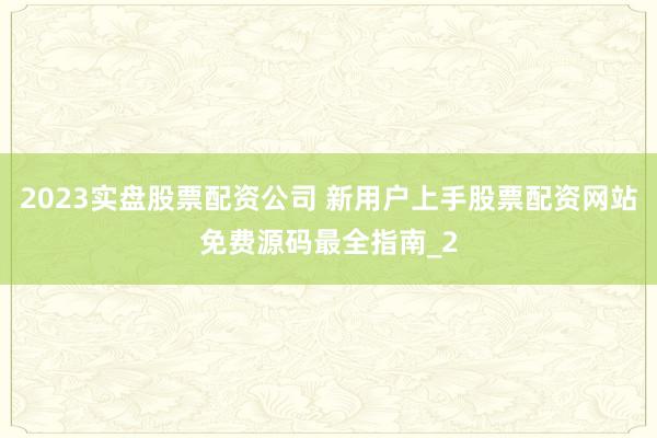 2023实盘股票配资公司 新用户上手股票配资网站免费源码最全指南_2