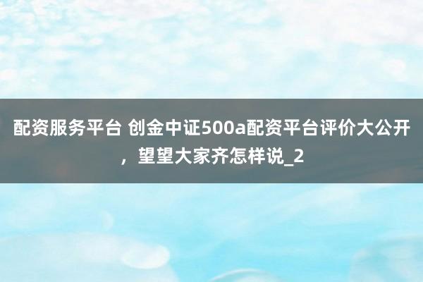 配资服务平台 创金中证500a配资平台评价大公开，望望大家齐怎样说_2