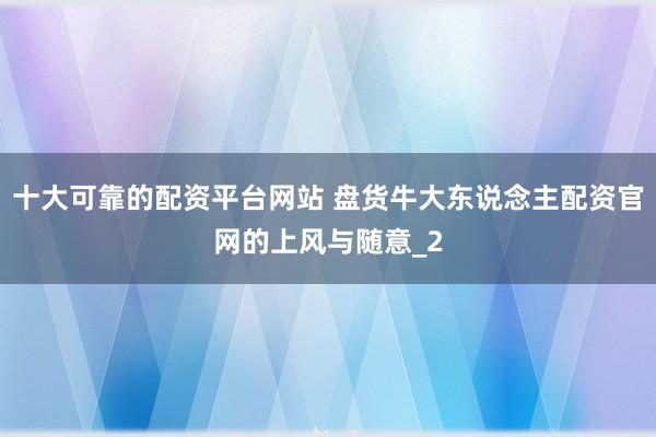 十大可靠的配资平台网站 盘货牛大东说念主配资官网的上风与随意_2