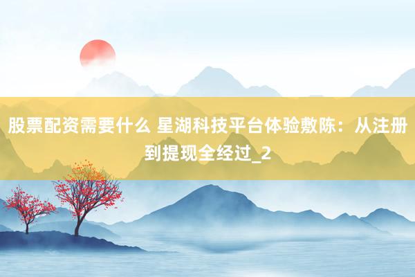 股票配资需要什么 星湖科技平台体验敷陈：从注册到提现全经过_2
