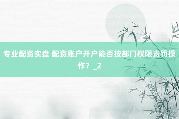 专业配资实盘 配资账户开户能否按部门权限责罚操作？_2