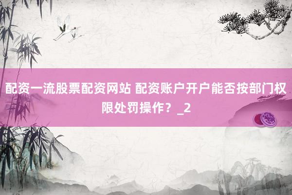 配资一流股票配资网站 配资账户开户能否按部门权限处罚操作？_2