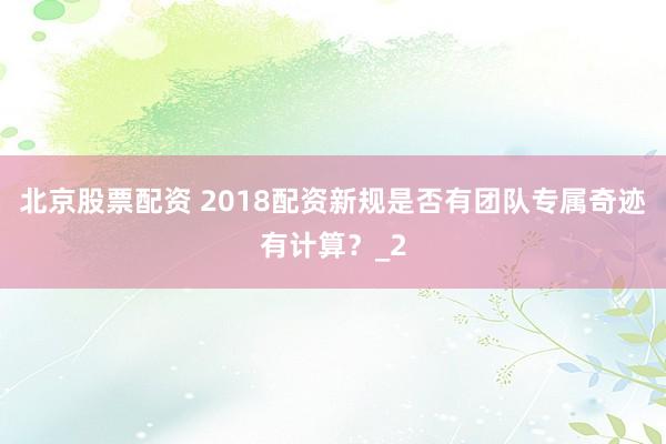 北京股票配资 2018配资新规是否有团队专属奇迹有计算？_2
