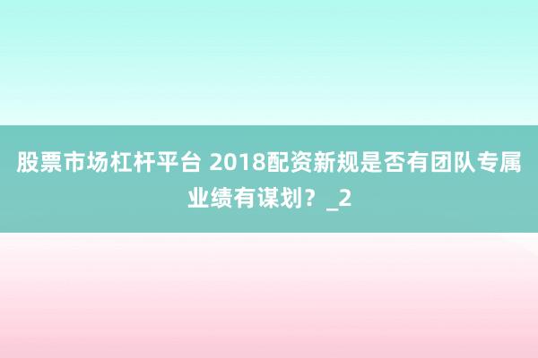 股票市场杠杆平台 2018配资新规是否有团队专属业绩有谋划？_2