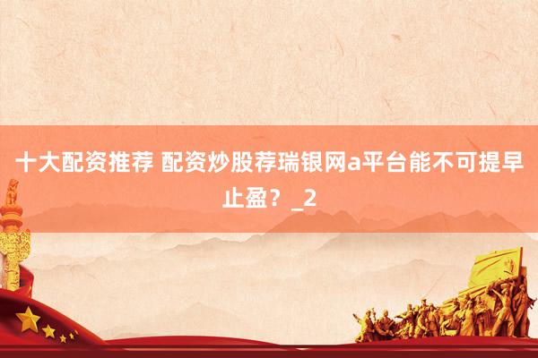 十大配资推荐 配资炒股荐瑞银网a平台能不可提早止盈？_2