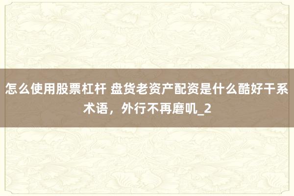 怎么使用股票杠杆 盘货老资产配资是什么酷好干系术语，外行不再磨叽_2