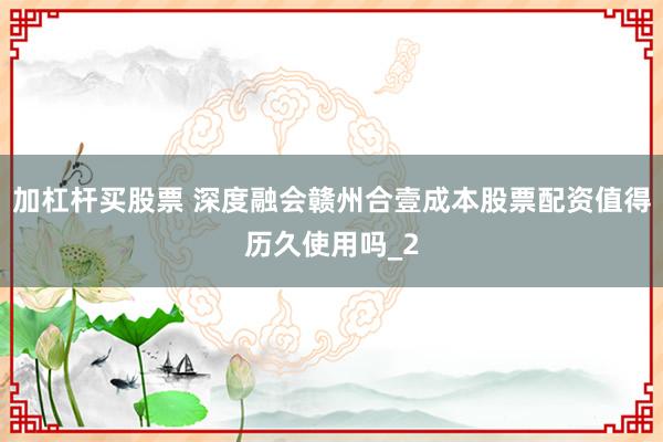 加杠杆买股票 深度融会赣州合壹成本股票配资值得历久使用吗_2
