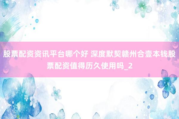 股票配资资讯平台哪个好 深度默契赣州合壹本钱股票配资值得历久使用吗_2