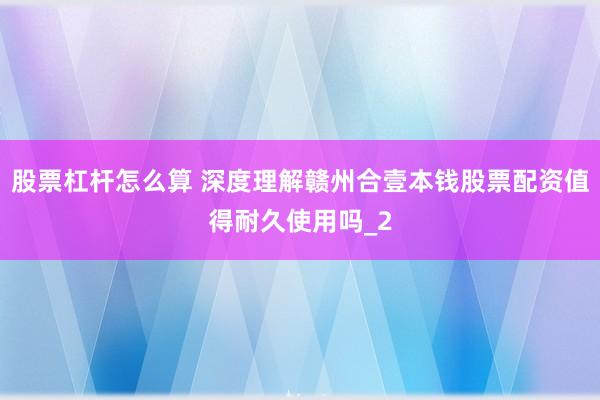 股票杠杆怎么算 深度理解赣州合壹本钱股票配资值得耐久使用吗_2