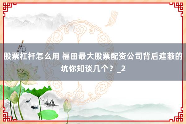 股票杠杆怎么用 福田最大股票配资公司背后遮蔽的坑你知谈几个？_2