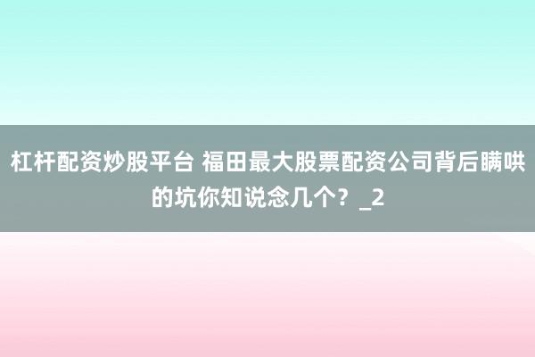 杠杆配资炒股平台 福田最大股票配资公司背后瞒哄的坑你知说念几个？_2