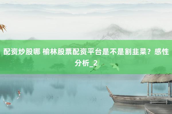 配资炒股哪 榆林股票配资平台是不是割韭菜？感性分析_2