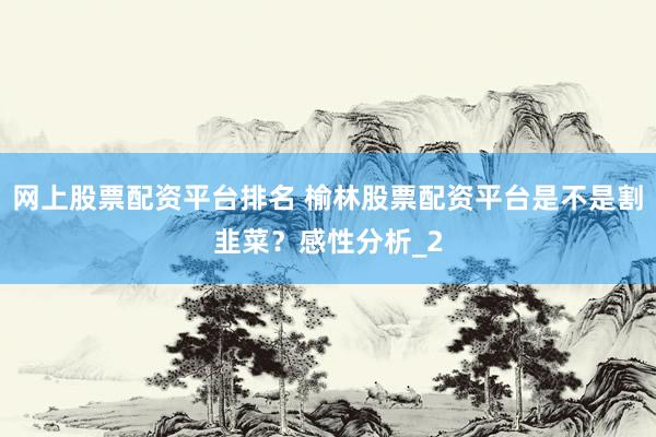 网上股票配资平台排名 榆林股票配资平台是不是割韭菜？感性分析_2