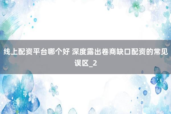 线上配资平台哪个好 深度露出卷商缺口配资的常见误区_2