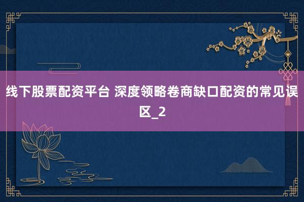 线下股票配资平台 深度领略卷商缺口配资的常见误区_2