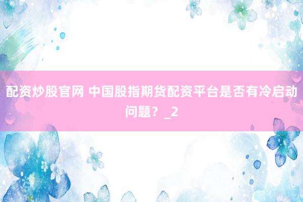配资炒股官网 中国股指期货配资平台是否有冷启动问题？_2