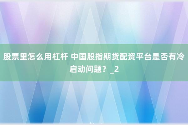 股票里怎么用杠杆 中国股指期货配资平台是否有冷启动问题？_2