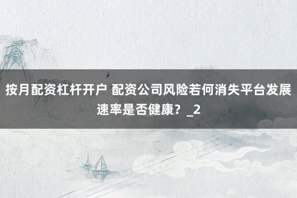 按月配资杠杆开户 配资公司风险若何消失平台发展速率是否健康？_2