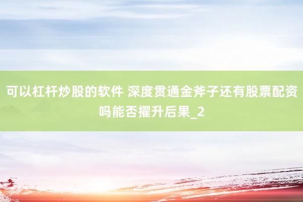 可以杠杆炒股的软件 深度贯通金斧子还有股票配资吗能否擢升后果_2