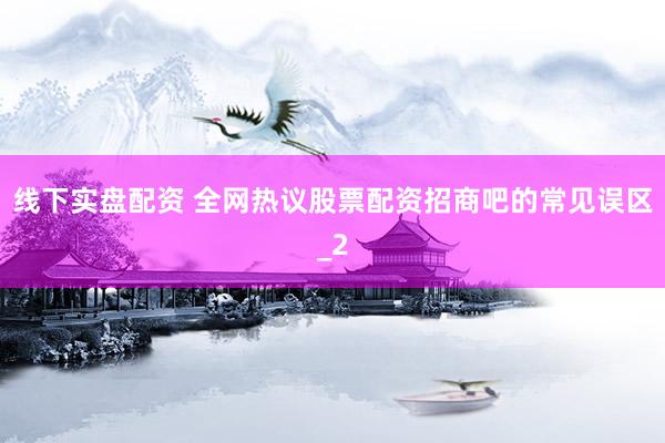 线下实盘配资 全网热议股票配资招商吧的常见误区_2