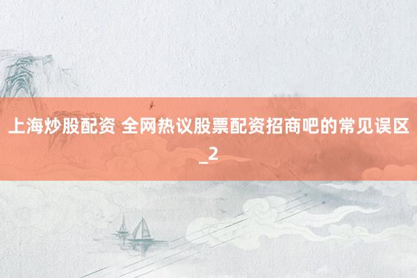 上海炒股配资 全网热议股票配资招商吧的常见误区_2