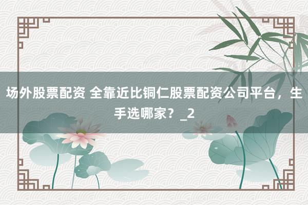 场外股票配资 全靠近比铜仁股票配资公司平台，生手选哪家？_2