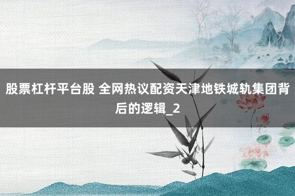 股票杠杆平台股 全网热议配资天津地铁城轨集团背后的逻辑_2